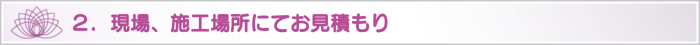 2.現場、施工場所にてお見積もり 2.現場、施工場所にてお見積もり